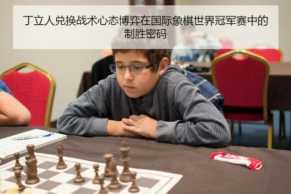 丁立人兑换战术心态博弈在国际象棋世界冠军赛中的制胜密码