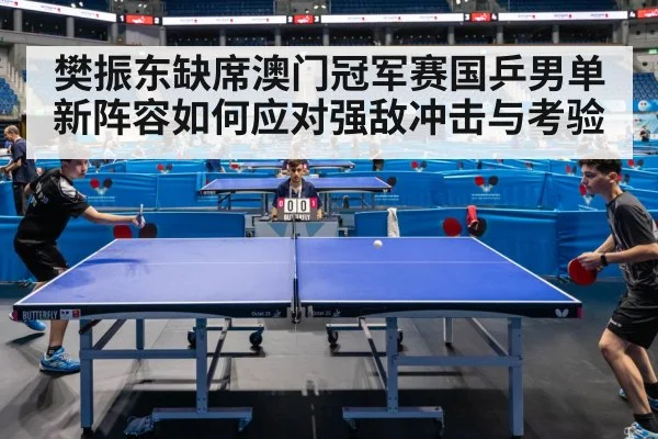 樊振东缺席澳门冠军赛国乒男单新阵容如何应对强敌冲击与考验