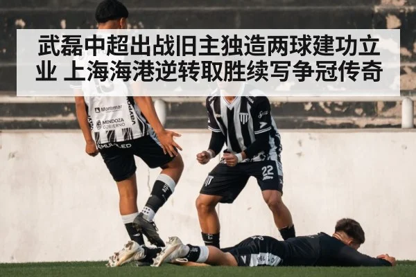 武磊中超出战旧主独造两球建功立业 上海海港逆转取胜续写争冠传奇