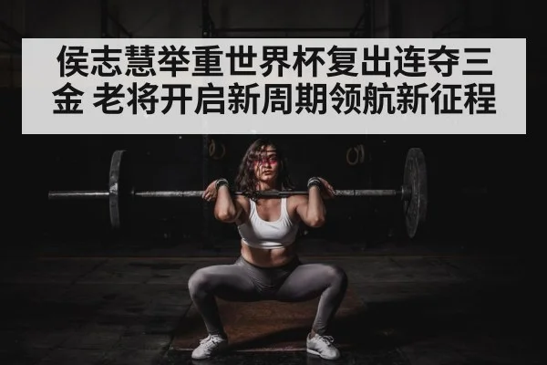 侯志慧举重世界杯复出连夺三金 老将开启新周期领航新征程